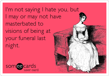 I'm not saying I hate you, but
I may or may not have
masterbated to
visions of being at
your funeral last
night.