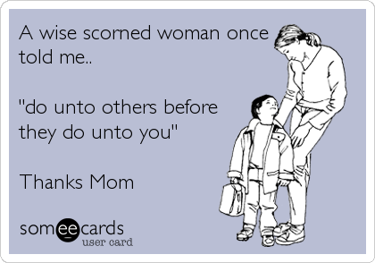 A wise scorned woman once
told me..

"do unto others before
they do unto you"

Thanks Mom