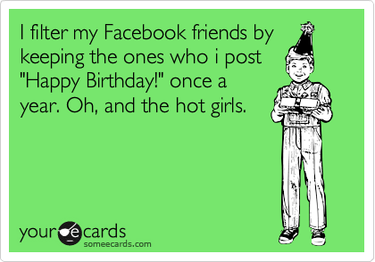 I filter my Facebook friends by
keeping the ones who i post
"Happy Birthday!" once a
year. Oh, and the hot girls. 