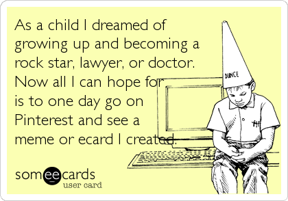 As a child I dreamed of
growing up and becoming a
rock star, lawyer, or doctor.
Now all I can hope for
is to one day go on
Pinterest and see a
meme or ecard I created.