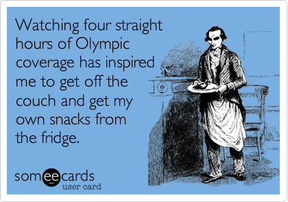 Watching four straight
hours of Olympic coverage
has inspired me to get off
the couch and get
my own snacks from
the fridge.