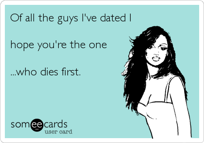 Of all the guys I've dated I

hope you're the one

...who dies first.