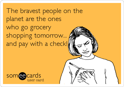 The bravest people on the 
planet are the ones
who go grocery
shopping tomorrow...
and pay with a check!