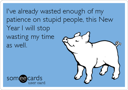 I've already wasted enough of my
patience on stupid people, this New
Year I will stop
wasting my time
as well.