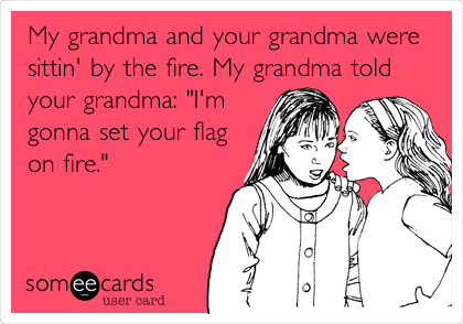 My grandma and your grandma were
sittin' by the fire. My grandma told
your grandma: "I'm
gonna set your flag
on fire."