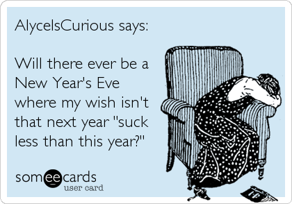 AlyceIsCurious says:

Will there ever be a
New Year's Eve
where my wish isn't
that next year "suck
less than this year?"