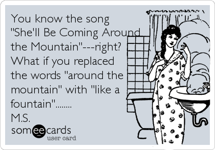 You know the song
"She'll Be Coming Around
the Mountain"---right?
What if you replaced
the words "around the
mountain" with "like a
fountain"........
M.S.