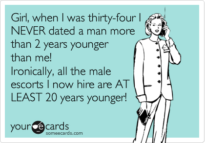 Girl, when I was thirty-four I
NEVER dated a man more
than 2 years younger
than me! 
Ironically, all the male
escorts I now hire are AT
LEAST 20 years younger!