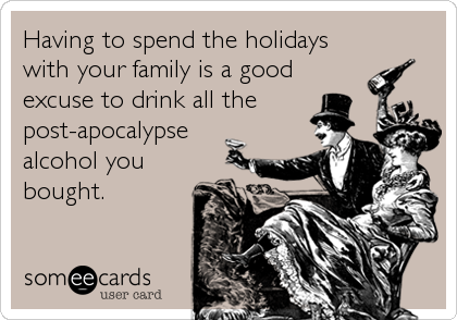 Having to spend the holidays
with your family is a good 
excuse to drink all the
post-apocalypse
alcohol you
bought.