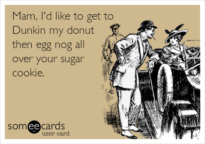 Mam, I'd like to get to
Dunkin my donut
then egg nog all
over your sugar
cookie. 