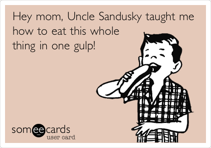 Hey mom, Uncle Sandusky taught me
how to eat this whole
thing in one gulp!