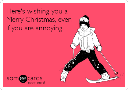 Here's wishing you a
Merry Christmas, even
if you are annoying.