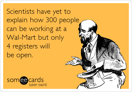 Scientists have yet to 
explain how 300 people 
can be working at a 
Wal-Mart but only 
4 registers will
be open.