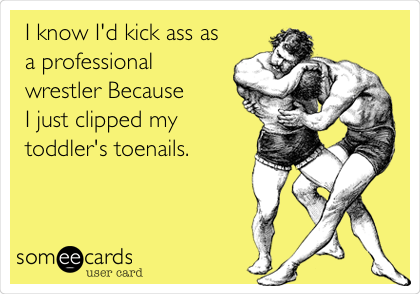 I know I'd kick ass as
a professional
wrestler Because
I just clipped my
toddler's toenails.
