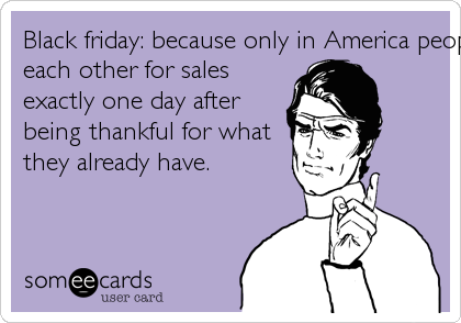 Black friday: because only in America people trample 
each other for sales 
exactly one day after 
being thankful for what 
they already have. 