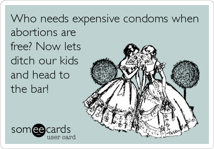 Who needs expensive condoms when
abortions are
free? Now lets
ditch our kids
and head to
the bar!
