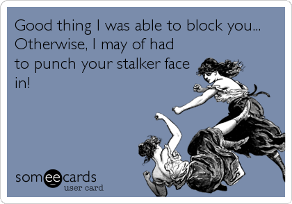 Good thing I was able to block you...
Otherwise, I may of had
to punch your stalker face
in!