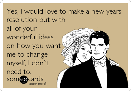 Yes, I would love to make a new years
resolution but with
all of your
wonderful ideas
on how you want
me to change
myself, I don`t
need to.