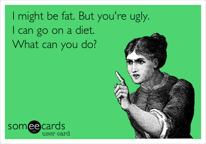 I might be fat. But you're ugly.
I can go on a diet.
What can you do?