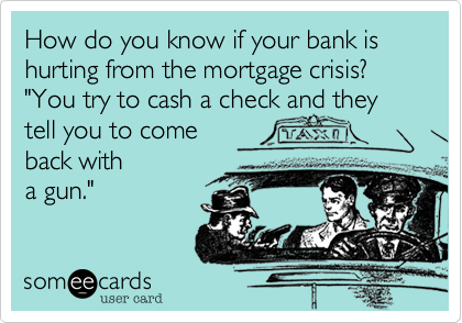 How do you know if your bank is hurting from the mortgage crisis? 
"You try to cash a check and they tell you to come to
 come back with
a gun." 