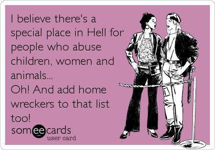 I believe there's a
special place in Hell for
people who abuse
children, women and
animals...
Oh! And add home
wreckers to that list
too!