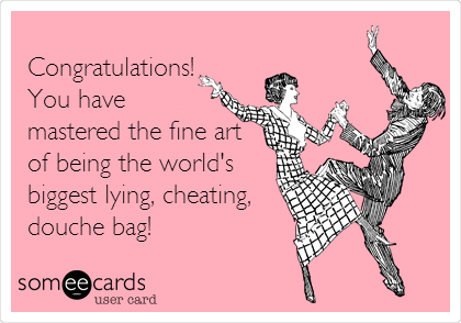 
Congratulations!
You have
mastered the fine art
of being the world's
biggest lying, cheating,
douche bag!