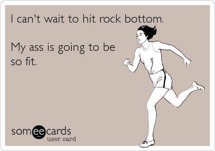 I can't wait to hit rock bottom.  

My ass is going to be
so fit.