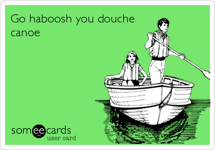 Go haboosh you douche 
canoe