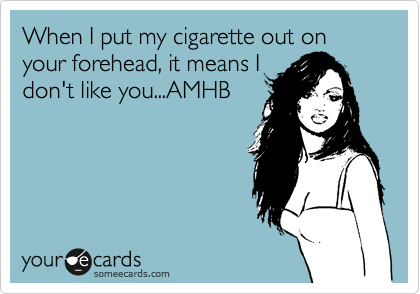 When I put my cigarette out on your forehead, it means I
don't like you...AMHB