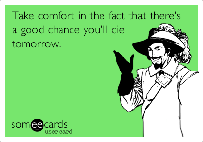 Take comfort in the fact that there's
a good chance you'll die
tomorrow. 