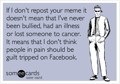If I don't repost your meme it
doesn't mean that I've never
been bullied, had an illness
or lost someone to cancer.
It means that I don't think
people in pain should be
guilt tripped on Facebook.