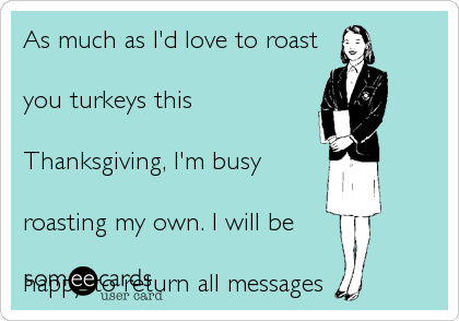 As much as I'd love to roast
you turkeys this
Thanksgiving%2C I'm busy
roasting my own. I will be
happy to return all messages
when I'm not filled with
tryptophan. 