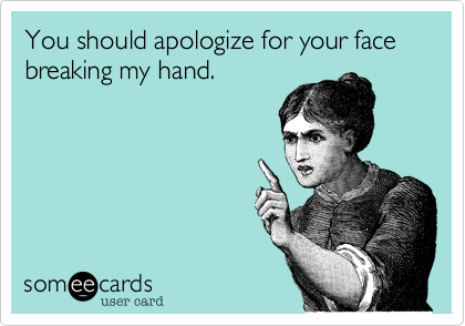You should apologize for your face breaking my hand.