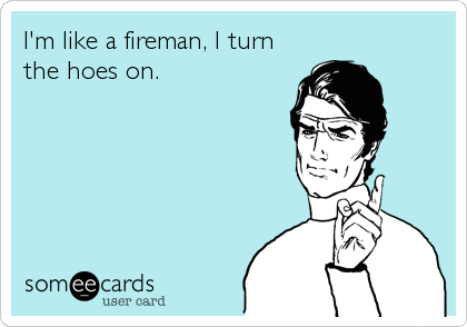 I'm like a fireman, I turn
the hoes on.