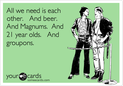 All we need is each
other.   And beer. 
And Magnums.  And
21 year olds.   And
groupons.