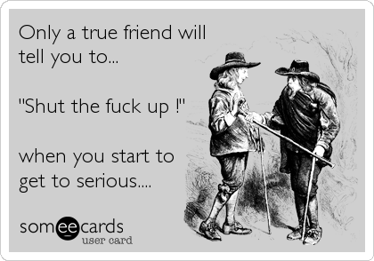 Only a true friend will
tell you to...

"Shut the fuck up !"

when you start to
get to serious....