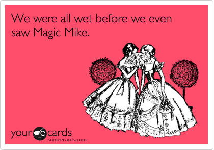 We were all wet before we even saw Magic Mike.
