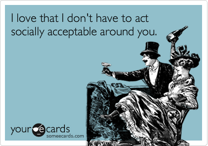 I love that I don't have to act socially acceptable around you.