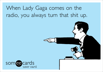 When Lady Gaga comes on the
radio, you always turn that shit up.