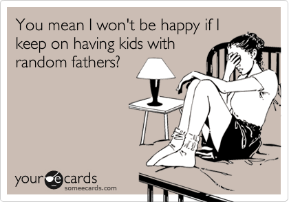 You mean I won't be happy if I
keep on having kids with
random fathers?