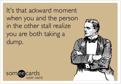It's that ackward moment 
when you and the person 
in the other stall realize
you are both taking a
dump.