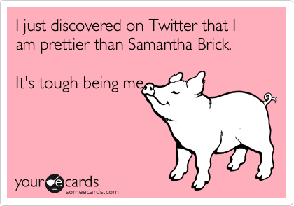 I just discovered on Twitter that I am prettier than Samantha Brick. 

It's tough being me.