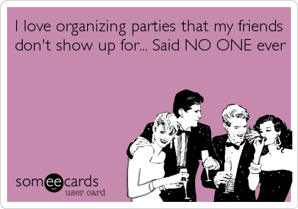 I love organizing parties that my friends
don't show up for... Said NO ONE ever