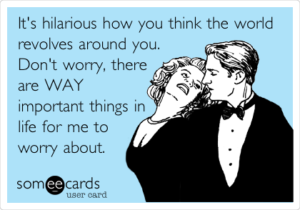 It's hilarious how you think the world
revolves around you. 
Don't worry, there
are WAY
important things in
life for me to 
worry about.