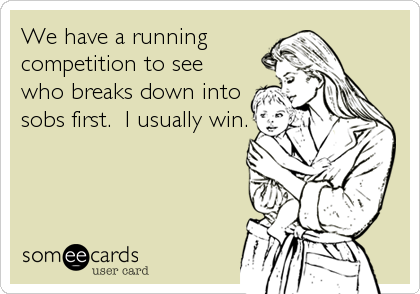 We have a running
competition to see
who breaks down into
sobs first.  I usually win.