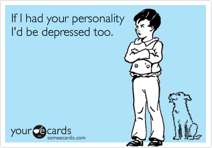 If I had your personality
I'd be depressed too.