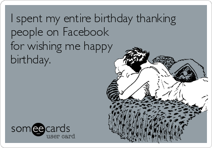 I spent my entire birthday thanking
people on Facebook
for wishing me happy
birthday.