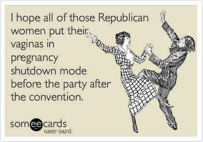 I hope all of those Republican
women put their
vaginas in shut
pregnancy
shutdown mode
before the party after
the convention.