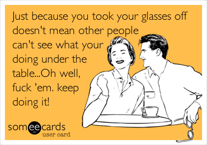 Just because you took your glasses off
doesn't mean other people
can't see what your
doing under the
table...Oh well,
fuck 'em. keep
doing it!