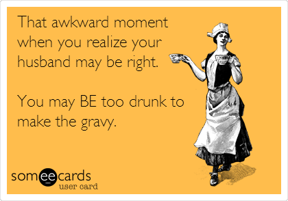That awkward moment
when you realize your
husband may be right.

You may BE too drunk to
make the gravy.